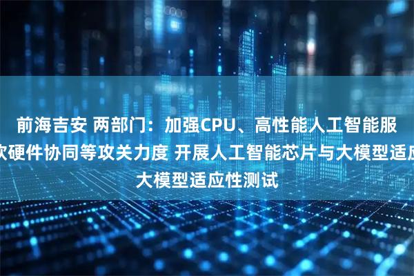 前海吉安 两部门：加强CPU、高性能人工智能服务器、软硬件协同等攻关力度 开展人工智能芯片与大模型适应性测试