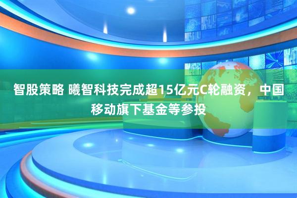 智股策略 曦智科技完成超15亿元C轮融资，中国移动旗下基金等参投