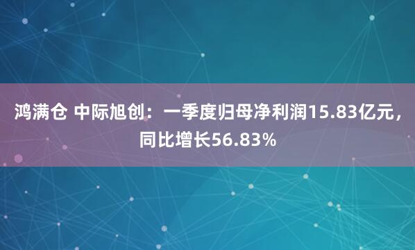 鸿满仓 中际旭创：一季度归母净利润15.83亿元，同比增长56.83%