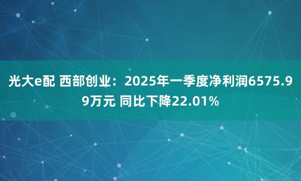 光大e配 西部创业：2025年一季度净利润6575.99万元 同比下降22.01%