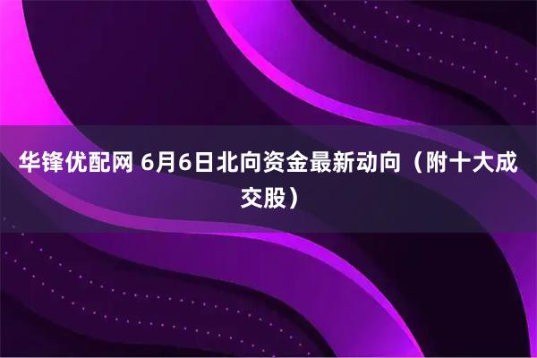华锋优配网 6月6日北向资金最新动向（附十大成交股）