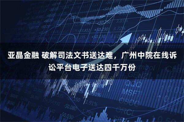亚晶金融 破解司法文书送达难,广州中院在线诉讼平台电子送达四千万份