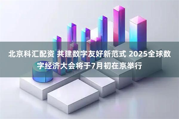 北京科汇配资 共建数字友好新范式 2025全球数字经济大会将于7月初在京举行