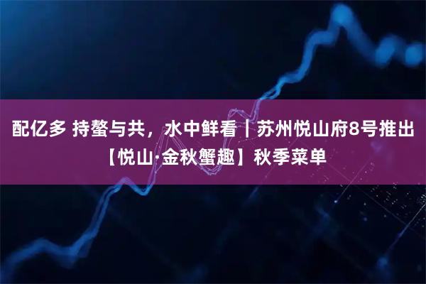配亿多 持螯与共，水中鲜看｜苏州悦山府8号推出【悦山·金秋蟹趣】秋季菜单