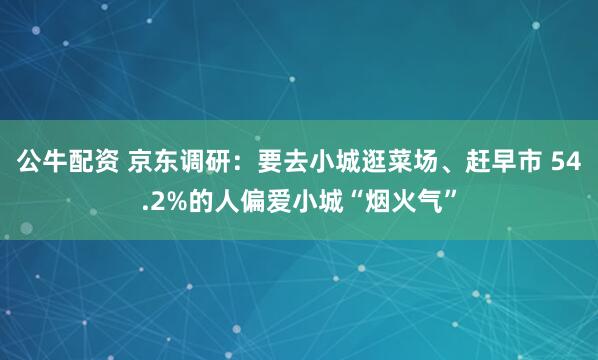 公牛配资 京东调研：要去小城逛菜场、赶早市 54.2%的人偏爱小城“烟火气”