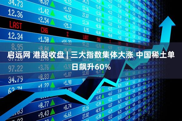 启远网 港股收盘 | 三大指数集体大涨 中国稀土单日飙升60%