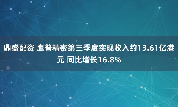 鼎盛配资 鹰普精密第三季度实现收入约13.61亿港元 同比增长16.8%