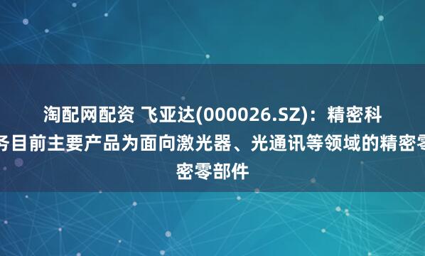 淘配网配资 飞亚达(000026.SZ)：精密科技业务目前主要产品为面向激光器、光通讯等领域的精密零部件