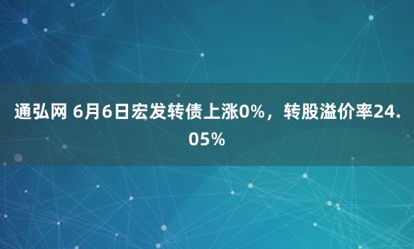 通弘网 6月6日宏发转债上涨0%，转股溢价率24.05%