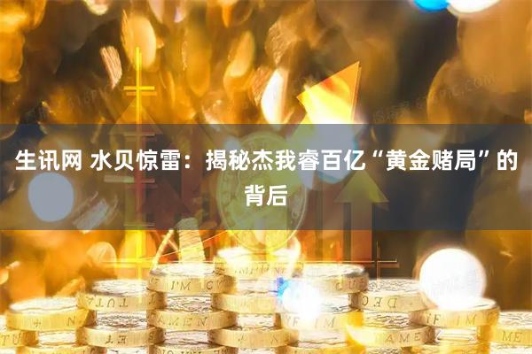 生讯网 水贝惊雷：揭秘杰我睿百亿“黄金赌局”的背后