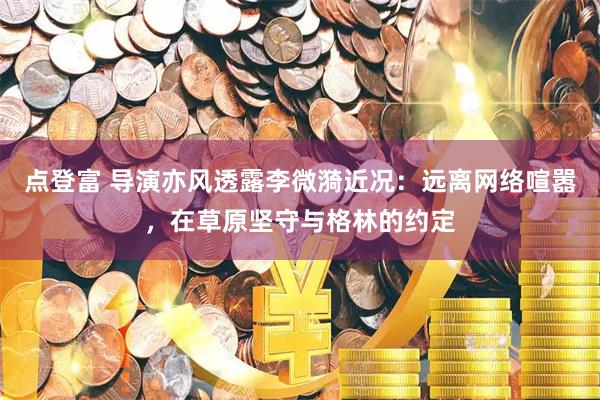 点登富 导演亦风透露李微漪近况：远离网络喧嚣，在草原坚守与格林的约定