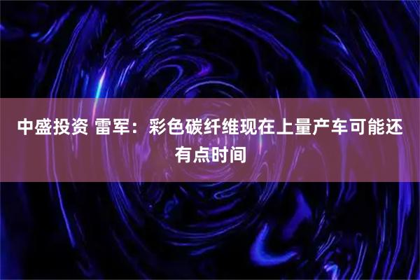 中盛投资 雷军：彩色碳纤维现在上量产车可能还有点时间