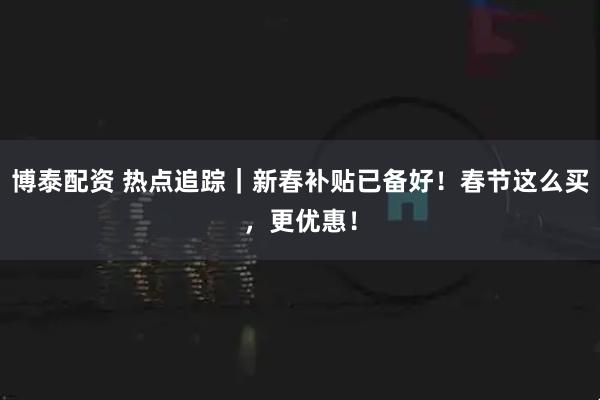 博泰配资 热点追踪｜新春补贴已备好！春节这么买，更优惠！