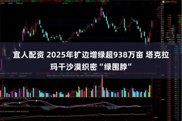 宜人配资 2025年扩边增绿超938万亩 塔克拉玛干沙漠织密“绿围脖”