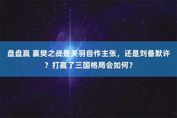 盘盘赢 襄樊之战是关羽自作主张，还是刘备默许？打赢了三国格局会如何？