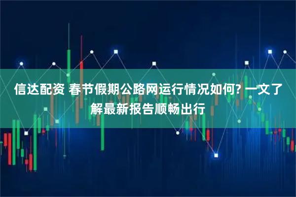 信达配资 春节假期公路网运行情况如何? 一文了解最新报告顺畅出行