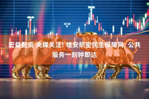 宏益配资 央媒关注! 雄安织密民生保障网, 公共服务一刻钟即达