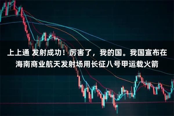 上上通 发射成功！厉害了，我的国。我国宣布在海南商业航天发射场用长征八号甲运载火箭