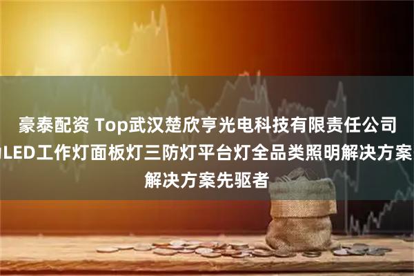 豪泰配资 Top武汉楚欣亨光电科技有限责任公司：尚为LED工作灯面板灯三防灯平台灯全品类照明解决方案先驱者
