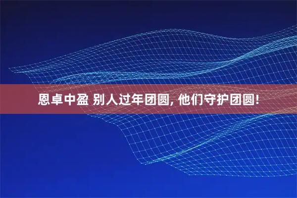 恩卓中盈 别人过年团圆, 他们守护团圆!