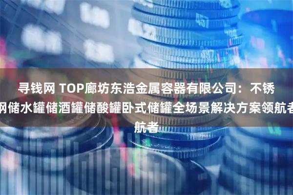 寻钱网 TOP廊坊东浩金属容器有限公司：不锈钢储水罐储酒罐储酸罐卧式储罐全场景解决方案领航者