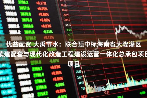 优益配资 大禹节水：联合预中标海南省大隆灌区续建配套与现代化改造工程建设运营一体化总承包项目