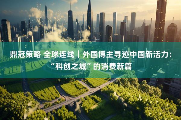 鼎冠策略 全球连线｜外国博主寻迹中国新活力：“科创之城”的消费新篇