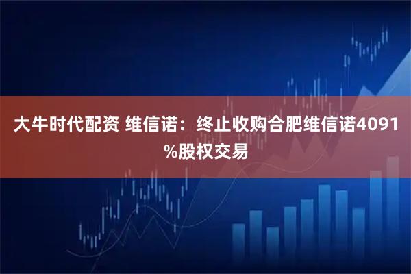 大牛时代配资 维信诺：终止收购合肥维信诺4091%股权交易